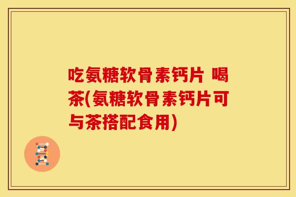 吃氨糖软骨素钙片 喝茶(氨糖软骨素钙片可与茶搭配食用)