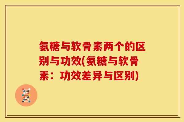 氨糖与软骨素两个的区别与功效(氨糖与软骨素：功效差异与区别)