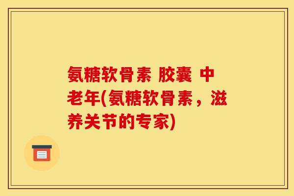 氨糖软骨素 胶囊 中老年(氨糖软骨素，滋养关节的专家)