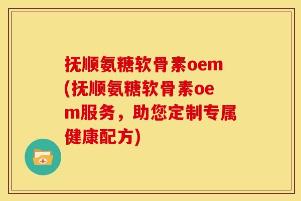 抚顺氨糖软骨素oem(抚顺氨糖软骨素oem服务，助您定制专属健康配方)