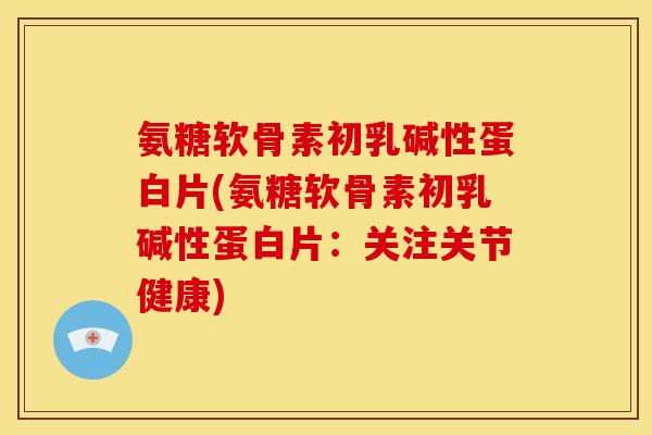 氨糖软骨素初乳碱性蛋白片(氨糖软骨素初乳碱性蛋白片：关注关节健康)
