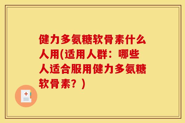 健力多氨糖软骨素什么人用(适用人群：哪些人适合服用健力多氨糖软骨素？)