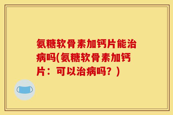 氨糖软骨素加钙片能治病吗(氨糖软骨素加钙片：可以治病吗？)