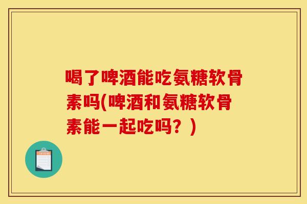 喝了啤酒能吃氨糖软骨素吗(啤酒和氨糖软骨素能一起吃吗？)