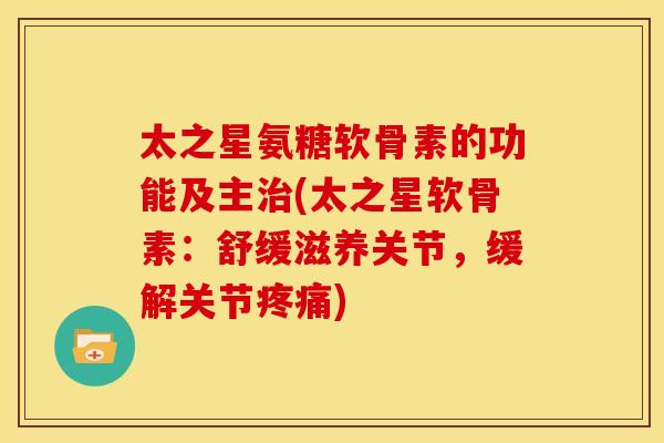 太之星氨糖软骨素的功能及主治(太之星软骨素：舒缓滋养关节，缓解关节疼痛)