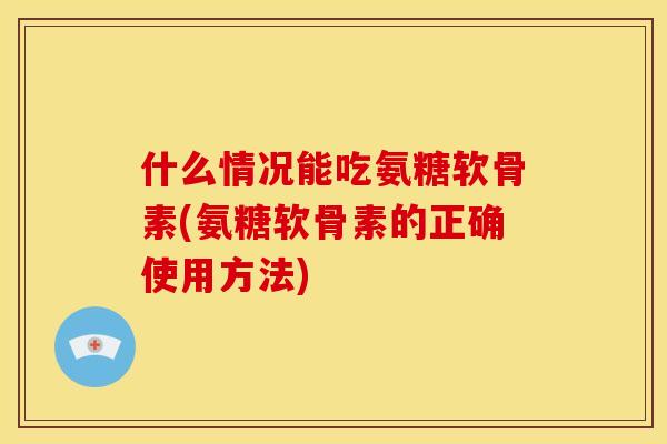 什么情况能吃氨糖软骨素(氨糖软骨素的正确使用方法)