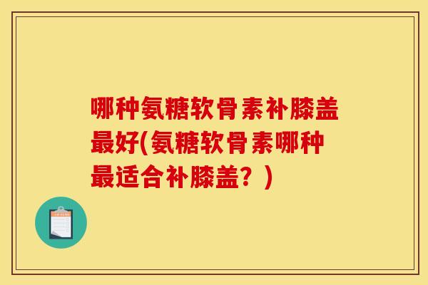 哪种氨糖软骨素补膝盖最好(氨糖软骨素哪种最适合补膝盖？)
