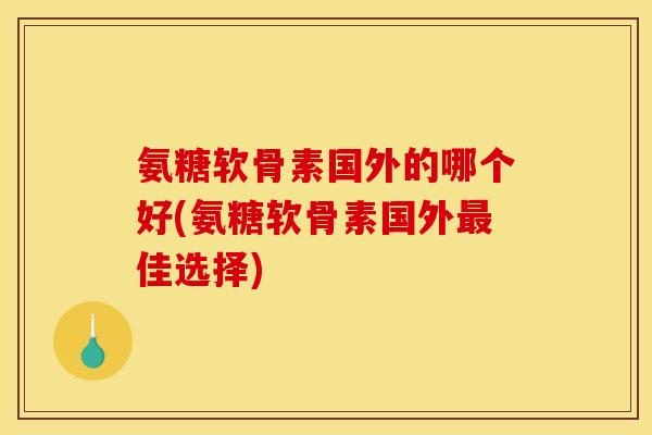 氨糖软骨素国外的哪个好(氨糖软骨素国外最佳选择)