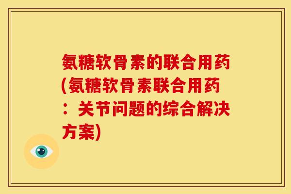 氨糖软骨素的联合用药(氨糖软骨素联合用药：关节问题的综合解决方案)