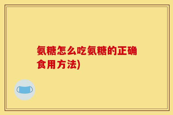 氨糖怎么吃氨糖的正确食用方法)