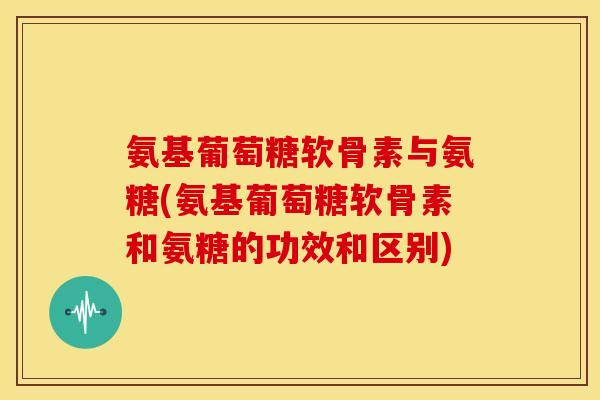 氨基葡萄糖软骨素与氨糖(氨基葡萄糖软骨素和氨糖的功效和区别) 氨基葡萄糖软骨素与氨糖(氨基葡萄糖软骨素和氨糖的功效和区别)