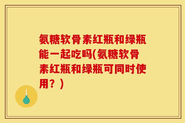 氨糖软骨素红瓶和绿瓶能一起吃吗(氨糖软骨素红瓶和绿瓶可同时使用？)