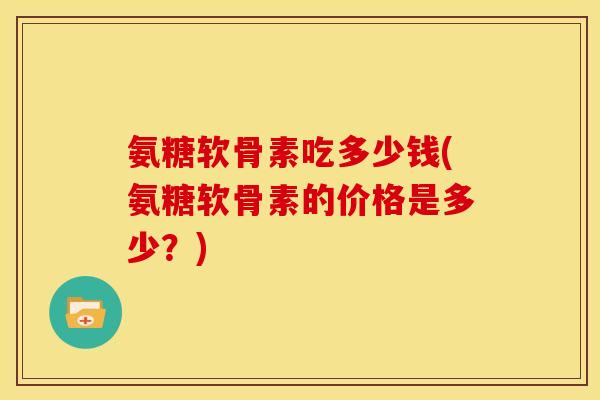 氨糖软骨素吃多少钱(氨糖软骨素的价格是多少？)