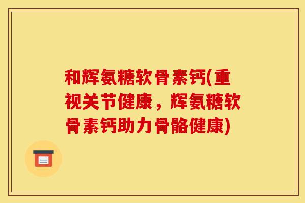 和辉氨糖软骨素钙(重视关节健康，辉氨糖软骨素钙助力骨骼健康)