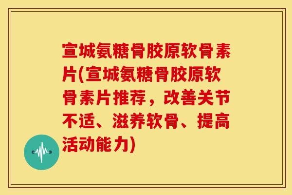 宣城氨糖骨胶原软骨素片(宣城氨糖骨胶原软骨素片推荐，改善关节不适、滋养软骨、提高活动能力)