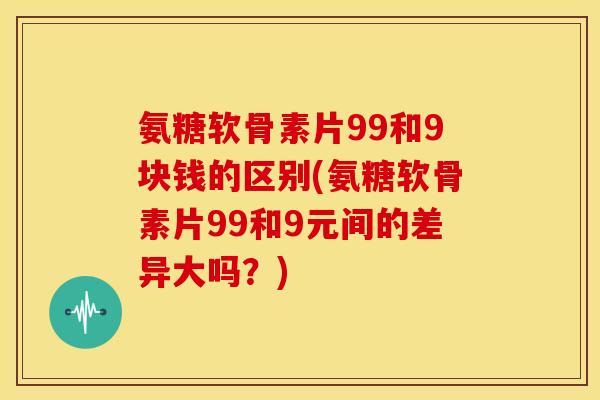 氨糖软骨素片99和9块钱的区别(氨糖软骨素片99和9元间的差异大吗？)