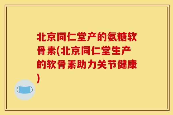 北京同仁堂产的氨糖软骨素(北京同仁堂生产的软骨素助力关节健康)