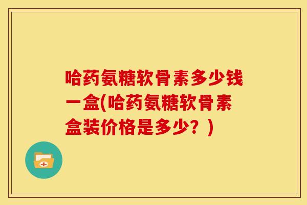 哈药氨糖软骨素多少钱一盒(哈药氨糖软骨素盒装价格是多少？)