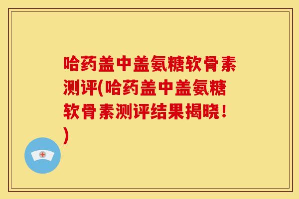 哈药盖中盖氨糖软骨素测评(哈药盖中盖氨糖软骨素测评结果揭晓！)