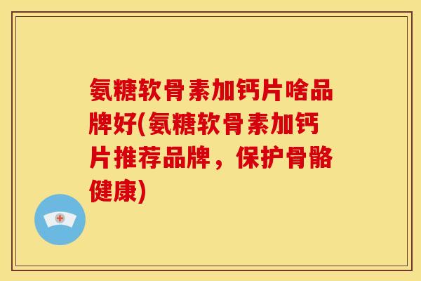 氨糖软骨素加钙片啥品牌好(氨糖软骨素加钙片推荐品牌，保护骨骼健康)