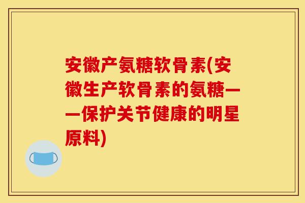 安徽产氨糖软骨素(安徽生产软骨素的氨糖——保护关节健康的明星原料)