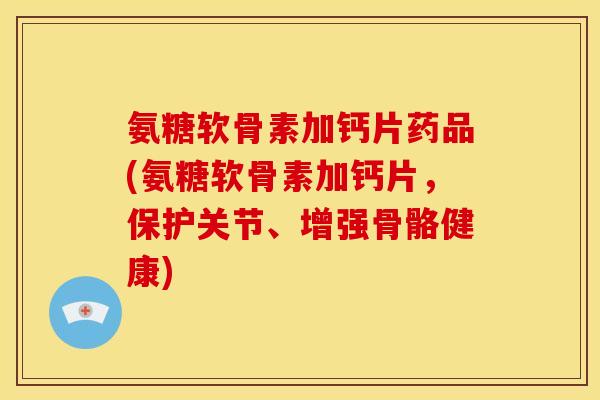 氨糖软骨素加钙片药品(氨糖软骨素加钙片，保护关节、增强骨骼健康)