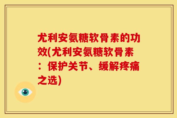 尤利安氨糖软骨素的功效(尤利安氨糖软骨素：保护关节、缓解疼痛之选)