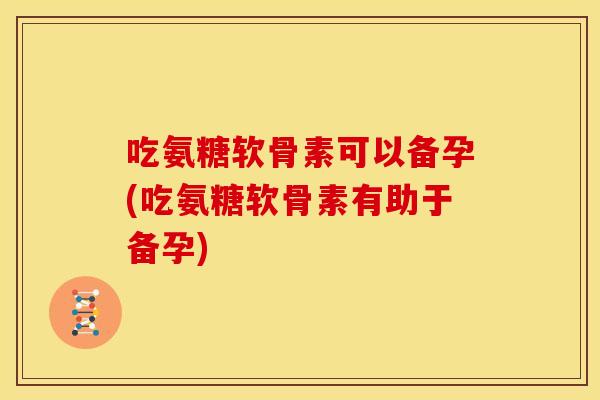 吃氨糖软骨素可以备孕(吃氨糖软骨素有助于备孕)