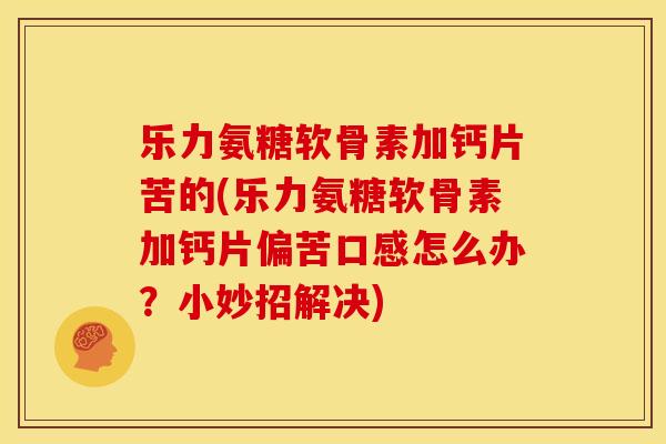 乐力氨糖软骨素加钙片苦的(乐力氨糖软骨素加钙片偏苦口感怎么办？小妙招解决)