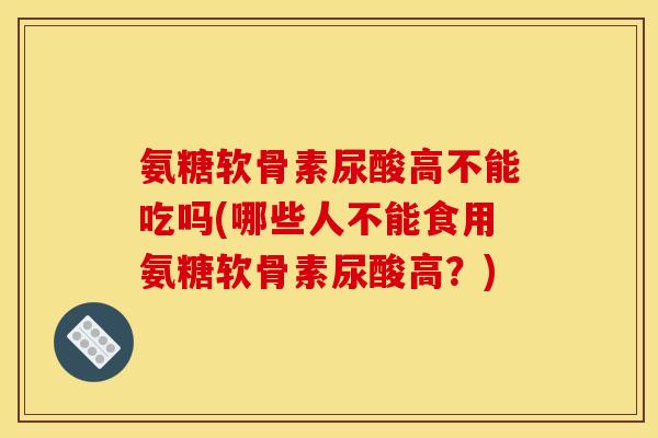 氨糖软骨素尿酸高不能吃吗(哪些人不能食用氨糖软骨素尿酸高？)