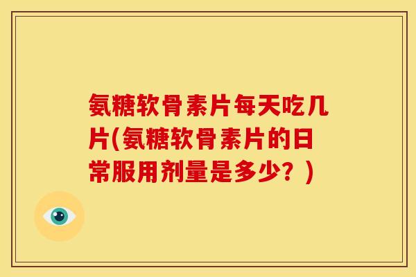 氨糖软骨素片每天吃几片(氨糖软骨素片的日常服用剂量是多少？)