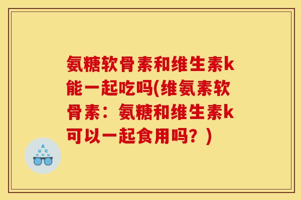 氨糖软骨素和维生素k能一起吃吗(维氨素软骨素：氨糖和维生素k可以一起食用吗？)