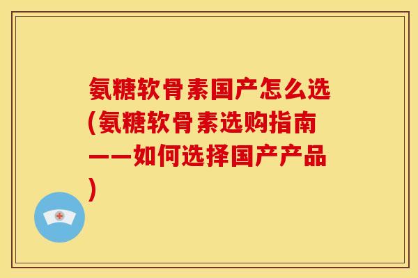 氨糖软骨素国产怎么选(氨糖软骨素选购指南——如何选择国产产品)
