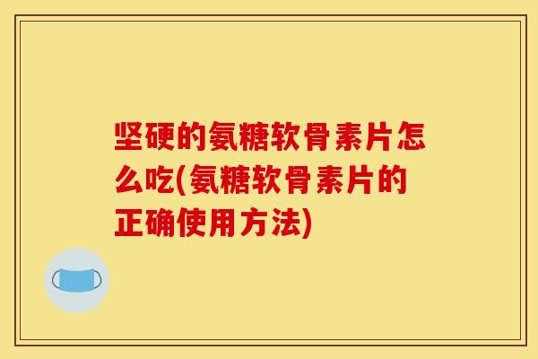坚硬的氨糖软骨素片怎么吃(氨糖软骨素片的正确使用方法)