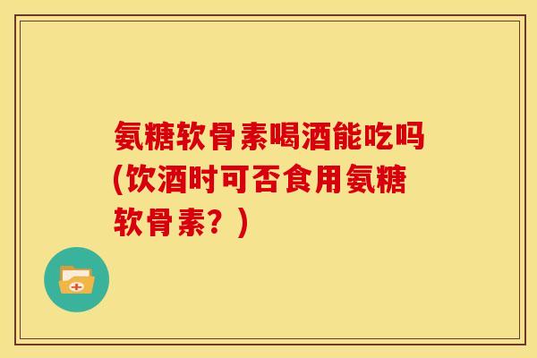 氨糖软骨素喝酒能吃吗(饮酒时可否食用氨糖软骨素？)