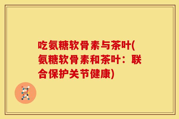 吃氨糖软骨素与茶叶(氨糖软骨素和茶叶：联合保护关节健康)