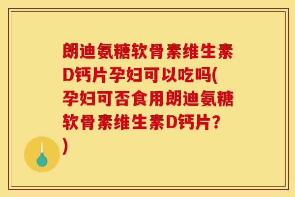 朗迪氨糖软骨素维生素D钙片孕妇可以吃吗(孕妇可否食用朗迪氨糖软骨素维生素D钙片？)