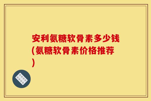 安利氨糖软骨素多少钱(氨糖软骨素价格推荐)