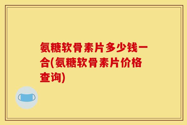 氨糖软骨素片多少钱一合(氨糖软骨素片价格查询)