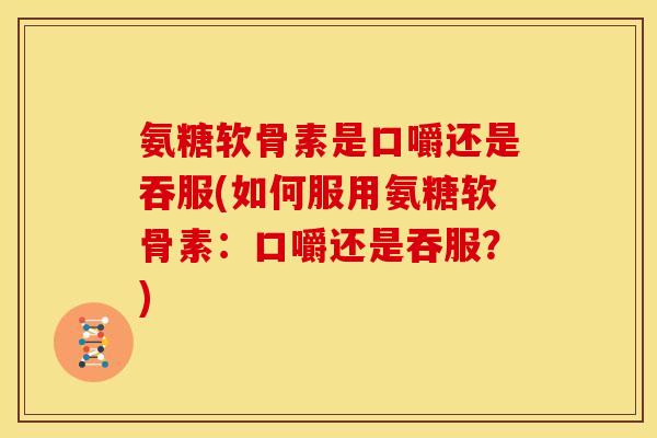 氨糖软骨素是口嚼还是吞服(如何服用氨糖软骨素：口嚼还是吞服？)