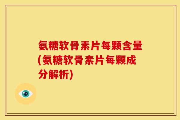 氨糖软骨素片每颗含量(氨糖软骨素片每颗成分解析)