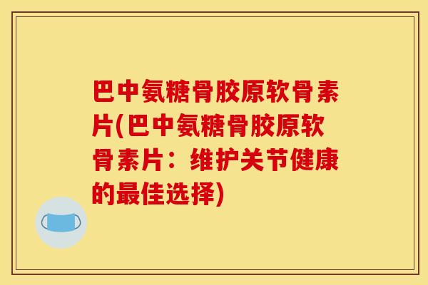 巴中氨糖骨胶原软骨素片(巴中氨糖骨胶原软骨素片：维护关节健康的最佳选择)