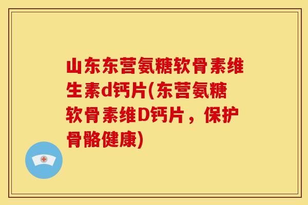 山东东营氨糖软骨素维生素d钙片(东营氨糖软骨素维D钙片，保护骨骼健康)