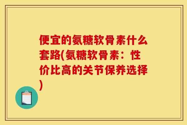 便宜的氨糖软骨素什么套路(氨糖软骨素：性价比高的关节保养选择)