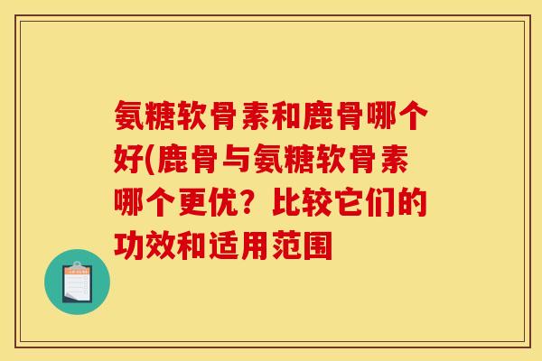 氨糖软骨素和鹿骨哪个好(鹿骨与氨糖软骨素哪个更优？比较它们的功效和适用范围