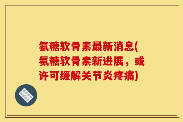 氨糖软骨素最新消息(氨糖软骨素新进展，或许可缓解关节炎疼痛)