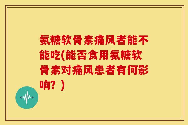 氨糖软骨素痛风者能不能吃(能否食用氨糖软骨素对痛风患者有何影响？)