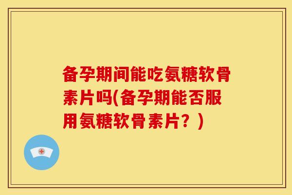 备孕期间能吃氨糖软骨素片吗(备孕期能否服用氨糖软骨素片？)
