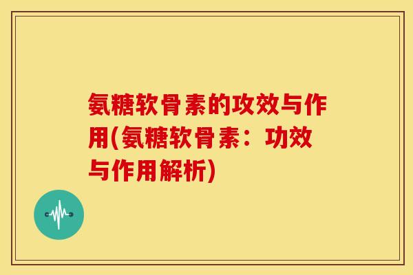 氨糖软骨素的攻效与作用(氨糖软骨素：功效与作用解析)