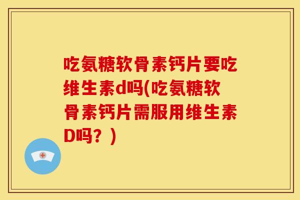 吃氨糖软骨素钙片要吃维生素d吗(吃氨糖软骨素钙片需服用维生素D吗？)